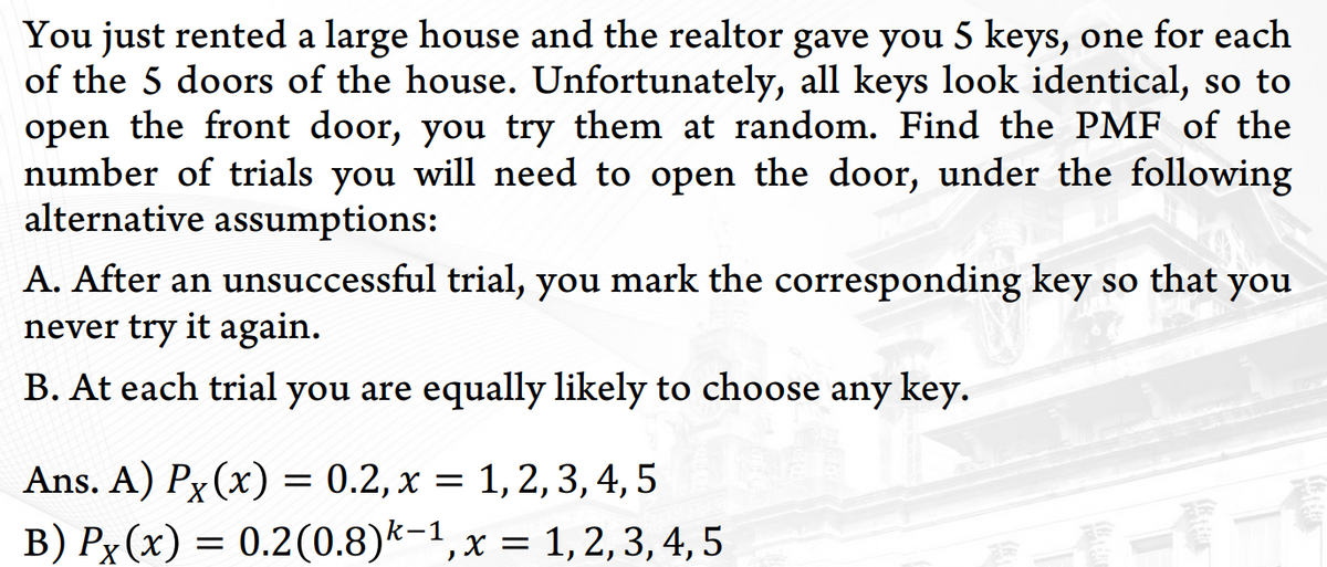 You just rented a large house and the realtor gave you 5 keys, one for each
of the 5 doors of the house. Unfortunately, all keys look identical, so to
open the front door, you try them at random. Find the PMF of the
number of trials you will need to open the door, under the following
alternative assumptions:
A. After an unsuccessful trial, you mark the corresponding key so that you
never try it again.
B. At each trial you are equally likely to choose any key.
Ans. A) Px (x) = 0.2, x = 1, 2, 3,4, 5
B) Px(x) = 0.2(0.8)k-1,x = 1,2,3, 4, 5
