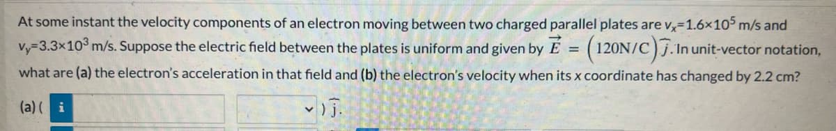 At some instant the velocity components of an electron moving between two charged parallel plates are vx-1.6×105 m/s and
vy-3.3x10³ m/s. Suppose the electric field between the plates is uniform and given by E = (120N/C).1
. In unit-vector notation,
what are (a) the electron's acceleration in that field and (b) the electron's velocity when its x coordinate has changed by 2.2 cm?
(a)(i
- )j.