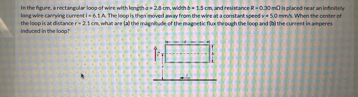 In the figure, a rectangular loop of wire with length a = 2.8 cm, width b = 1.5 cm, and resistance R = 0.30 m2 is placed near an infinitely
long wire carrying current i = 6.1 A. The loop is then moved away from the wire at a constant speed v = 5.0 mm/s. When the center of
the loop is at distance r = 2.1 cm, what are (a) the magnitude of the magnetic flux through the loop and (b) the current in amperes
induced in the loop?