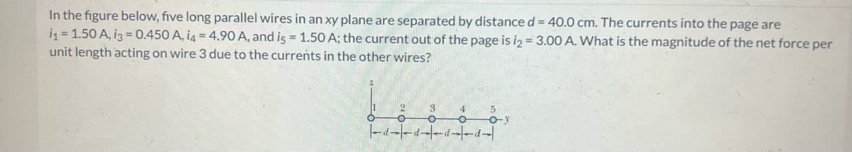 In the figure below, five long parallel wires in an xy plane are separated by distance d = 40.0 cm. The currents into the page are
i₁ = 1.50 A, i3 = 0.450 A, i4 = 4.90 A, and is = 1.50 A; the current out of the page is i2= 3.00 A. What is the magnitude of the net force per
unit length acting on wire 3 due to the currents in the other wires?
2
O
8 4 5
O O -o-y
-d--d--d--d-