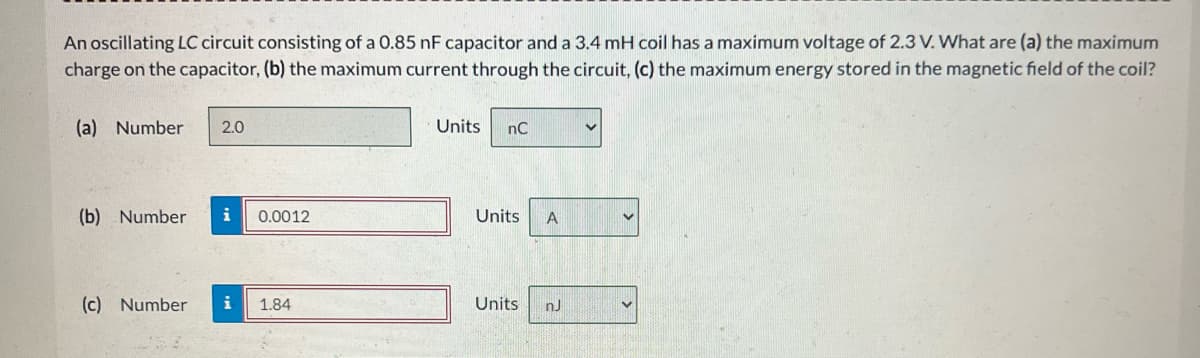 An oscillating LC circuit consisting of a 0.85 nF capacitor and a 3.4 mH coil has a maximum voltage of 2.3 V. What are (a) the maximum
charge on the capacitor, (b) the maximum current through the circuit, (c) the maximum energy stored in the magnetic field of the coil?
(a) Number 2.0
(b) Number i 0.0012
(c) Number i 1.84
Units
nC
Units
Units
A
nJ