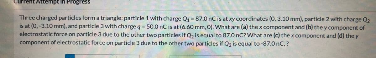 Current Attempt in Progress
Three charged particles form a triangle: particle 1 with charge Q₁ = 87.0 nC is at xy coordinates (0, 3.10 mm), particle 2 with charge Q₂
is at (0, -3.10 mm), and particle 3 with charge q = 50.0 nC is at (6.60 mm, 0). What are (a) the x component and (b) they component of
electrostatic force on particle 3 due to the other two particles if Q2 is equal to 87.0 nC? What are (c) the x component and (d) the y
component of electrostatic force on particle 3 due to the other two particles if Q2 is equal to -87.0 nC, ?