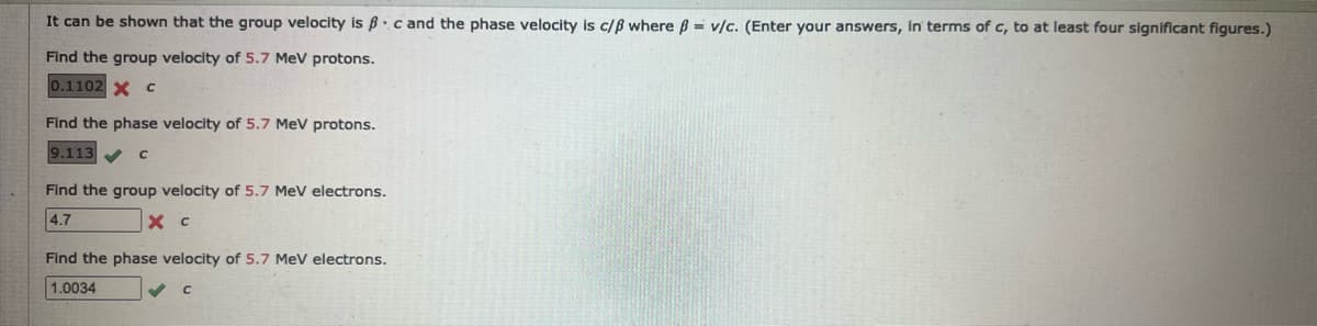 It can be shown that the group velocity is ßc and the phase velocity is c/ß where ß= v/c. (Enter your answers, in terms of c, to at least four significant figures.)
Find the group velocity of 5.7 MeV protons.
0.1102 X C
Find the phase velocity of 5.7 MeV protons.
9.113✔ с
Find the group velocity of 5.7 MeV electrons.
4.7
X с
Find the phase velocity of 5.7 MeV electrons.
1.0034
C