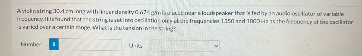 A violin string 30.4 cm long with linear density 0.674 g/m is placed near a loudspeaker that is fed by an audio oscillator of variable
frequency. It is found that the string is set into oscillation only at the frequencies 1350 and 1800 Hz as the frequency of the oscillator
is varied over a certain range. What is the tension in the string?
Number i
Units