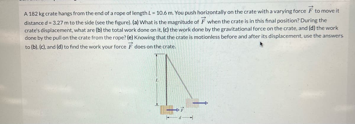 A 182 kg crate hangs from the end of a rope of length L = 10.6 m. You push horizontally on the crate with a varying force F to move it
distance d = 3.27 m to the side (see the figure). (a) What is the magnitude of F when the crate is in this final position? During the
crate's displacement, what are (b) the total work done on it, (c) the work done by the gravitational force on the crate, and (d) the work
done by the pull on the crate from the rope? (e) Knowing that the crate is motionless before and after its displacement, use the answers.
to (b), (c), and (d) to find the work your force F does on the crate.