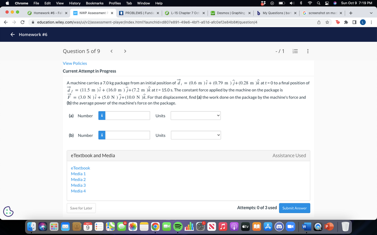 Chrome
← → C
File Edit View History Bookmarks Profiles Tab Window Help
Homework #6 - Fall x WP NWP Assessment P X
← Homework #6
Question 5 of 9
education.wiley.com/was/ui/v2/assessment-player/index.html?launchid=d807e891-49e6-4bf1-a51d-afc0ef2e84b8#/question/4
View Policies
Current Attempt in Progress
(a) Number i
(b) Number i
eTextbook and Media
eTextbook
Media 1
Media 2
Media 3
Media 4
<
A machine carries a 7.0 kg package from an initial position of d = (0.6 m ) î + (0.79 m )+(0.28 m )k at t=0 to a final position of
(11.5 m )i + (16.0 m ) ĵ+(7.2 m )k at t = 15.0 s. The constant force applied by the machine on the package is
d
F = (3.0 N )i + (5.0 N)+(10.0 N )k. For that displacement, find (a) the work done on the package by the machine's force and
(b) the average power of the machine's force on the package.
Save for Later
O
PROBLEMS | Funda x BL-15 Chapter 7 Oct X
OCT
9
[36
Units
Desmos | Graphing X
Units
O
b My Questions | bart x G screenshot on mach x
Tp
-/1
Assistance Used
Attempts: 0 of 3 used Submit Answer
tv @
A
Sun Oct 9 7:19 PM
W
+
■
L :