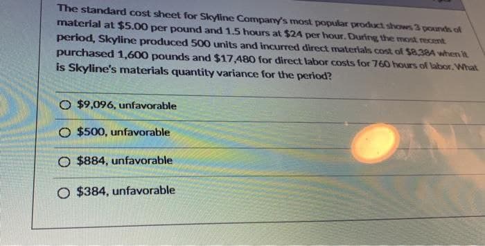 The standard cost sheet for Skyline Company's most popular product shows 3 pounds of
material at $5.00 per pound and 1.5 hours at $24 per hour. During the most recent
period, Skyline produced 500 units and incurred direct materials cost of $8,384 when it
purchased 1,600 pounds and $17,480 for direct labor costs for 760 hours of labor. What
is Skyline's materials quantity variance for the period?
O $9,096, unfavorable
O $500, unfavorable
O $884, unfavorable
O $384, unfavorable