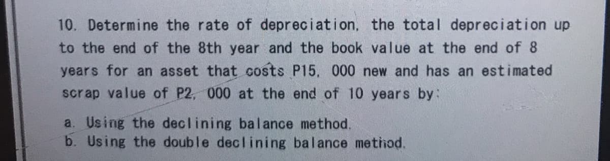 10. Determine the rate of depreciation, the total depreciation up
to the end of the 8th year and the book value at the end of 8
years for an asset that costs P15, 000 new and has an estimated
scrap value of P2, 000 at the end of 10 years by:
a. Using the declining balance method.
b. Using the double declining balance method.
