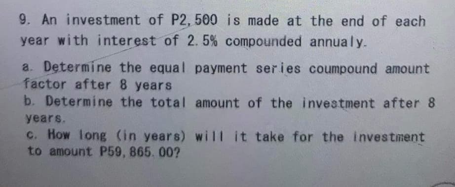 9. An investment of P2, 500 is made at the end of each
year with interest of 2. 5% compounded annualy.
a. Determine the equal payment series coumpound amount
factor after 8 years
b. Determine the total amount of the investment after 8
years.
c. How long (in years) will it take for the investment
to amount P59, 865. 00?
