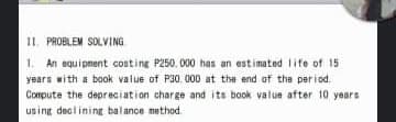 IL PROBLEM SOLVING
1. An equipnent costing P250. 000 has an estimated life of 15
years with a book value of P30. 000 at the end of tha period.
Compute the depreciation charge and its book value after 10 years
using decliningr balance method
