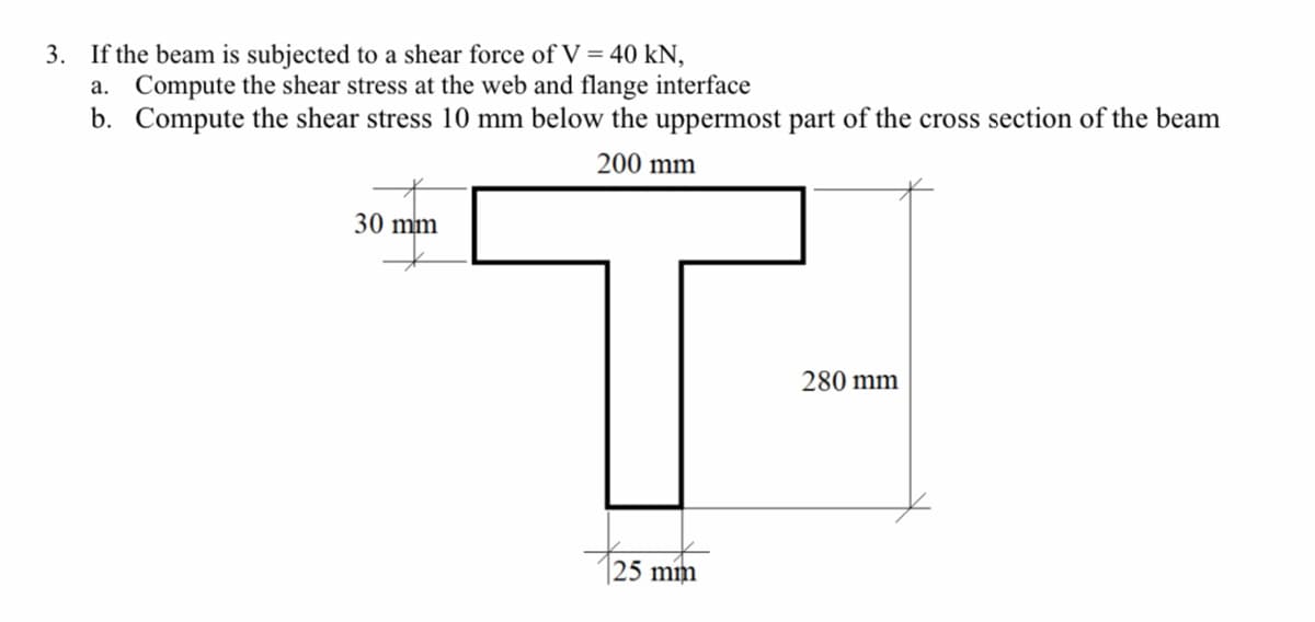 3. If the beam is subjected to a shear force of V = 40 kN,
a. Compute the shear stress at the web and flange interface
b. Compute the shear stress 10 mm below the uppermost part of the cross section of the beam
200 mm
T-
30 mm
280 mm
|25 mm
