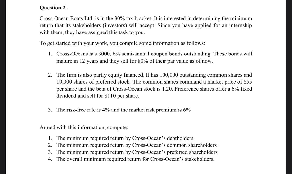 Question 2
Cross-Ocean Boats Ltd. is in the 30% tax bracket. It is interested in determining the minimum
return that its stakeholders (investors) will accept. Since you have applied for an internship
with them, they have assigned this task to you.
To get started with your work, you compile some information as follows:
1. Cross-Oceans has 3000, 6% semi-annual coupon bonds outstanding. These bonds will
mature in 12 years and they sell for 80% of their par value as of now.
2. The firm is also partly equity financed. It has 100,000 outstanding common shares and
19,000 shares of preferred stock. The common shares command a market price of $55
per share and the beta of Cross-Ocean stock is 1.20. Preference shares offer a 6% fixed
dividend and sell for $110 per share.
3. The risk-free rate is 4% and the market risk premium is 6%
Armed with this information, compute:
1. The minimum required return by Cross-Ocean's debtholders
2. The minimum required return by Cross-Ocean's common shareholders
3. The minimum required return by Cross-Ocean's preferred shareholders
4. The overall minimum required return for Cross-Ocean's stakeholders.
