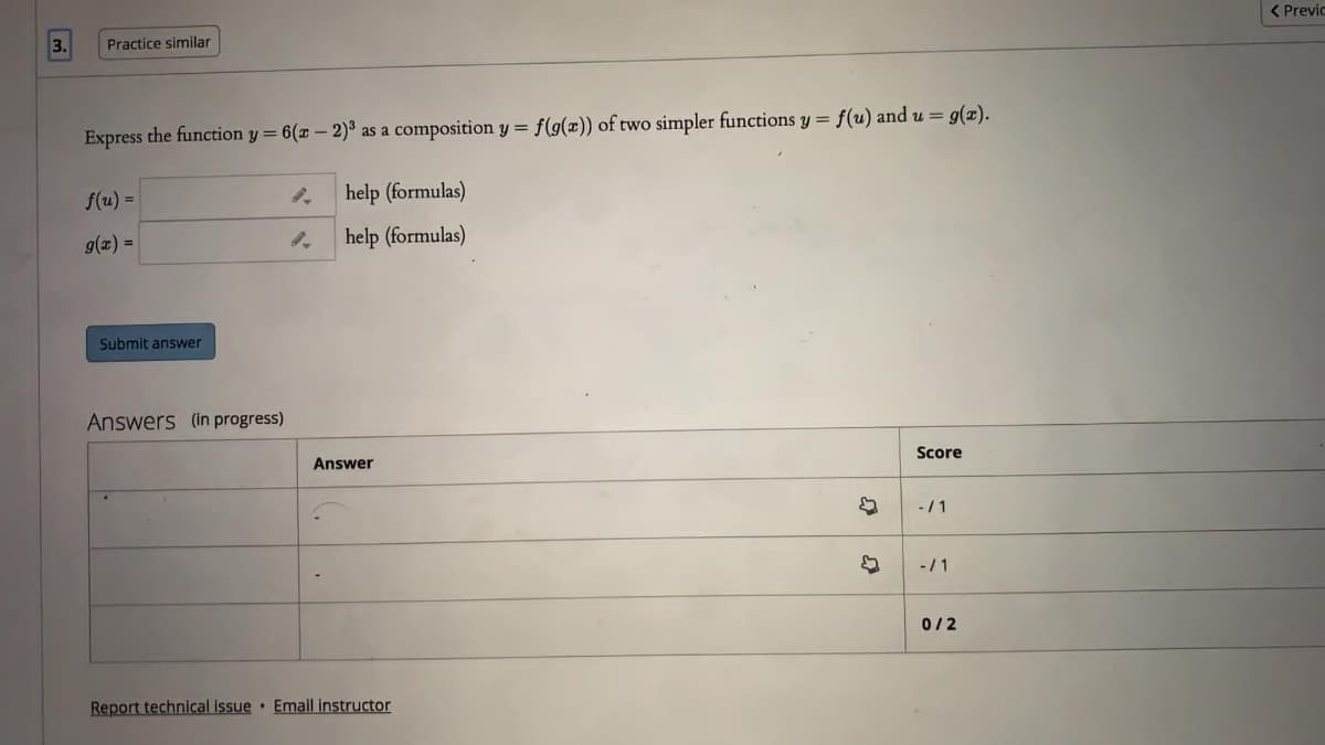 < Previc
3.
Practice similar
Express the function y = 6(x - 2)³ as a composition y = f(g(x)) of two simpler functions y = f(u) and u = g(x).
f(u) =
help (formulas)
g(x) =
help (formulas)
Submit answer
Answers (in progress)
Score
Answer
-/1
-/1
0/2
Report technical issue · Email instructor
