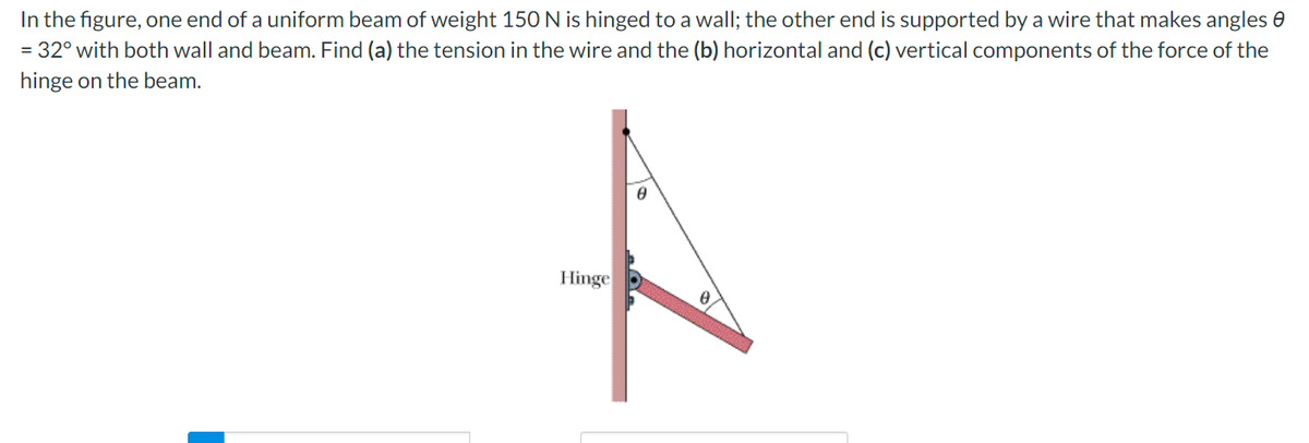 In the figure, one end of a uniform beam of weight 150 N is hinged to a wall; the other end is supported by a wire that makes angles 0
= 32° with both wall and beam. Find (a) the tension in the wire and the (b) horizontal and (c) vertical components of the force of the
hinge on the beam.
to
Hinge
