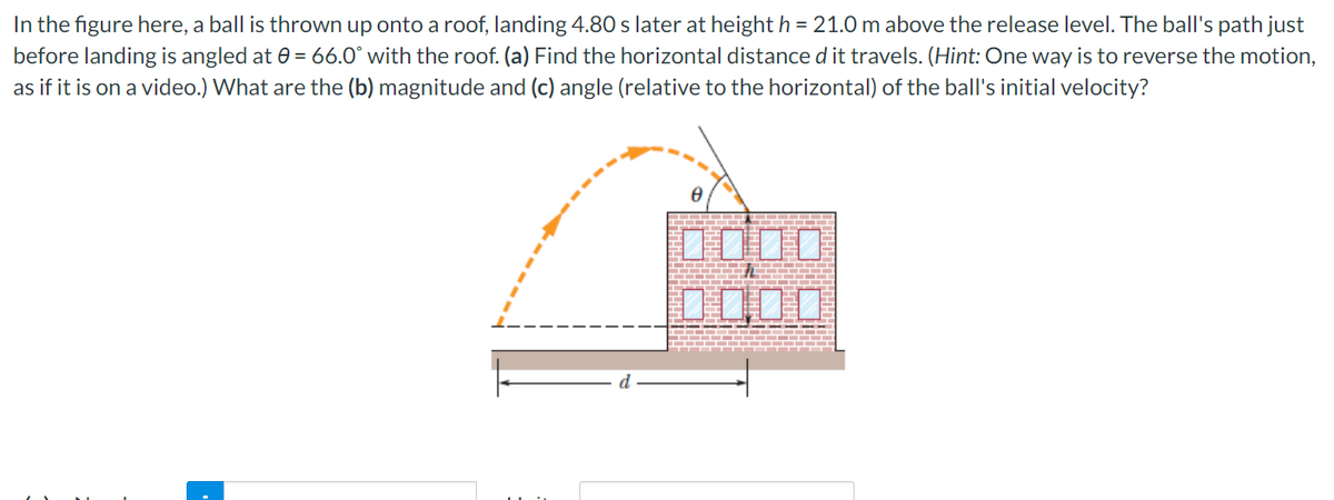 In the figure here, a ball is thrown up onto a roof, landing 4.80 s later at height h = 21.0 m above the release level. The ball's path just
before landing is angled at 0 = 66.0° with the roof. (a) Find the horizontal distance d it travels. (Hint: One way is to reverse the motion,
as if it is on a video.) What are the (b) magnitude and (c) angle (relative to the horizontal) of the ball's initial velocity?
0000
