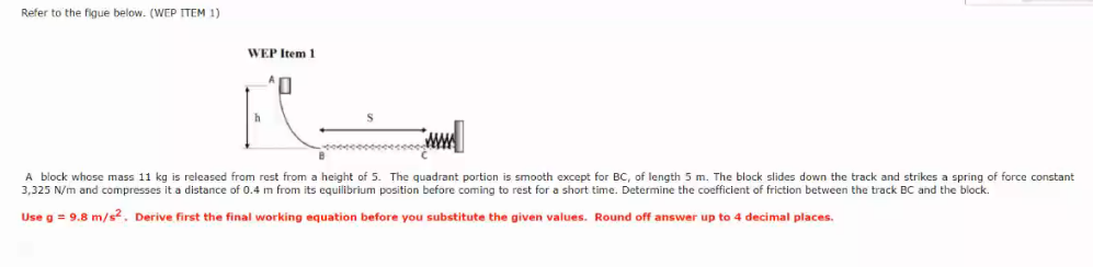 Refer to the figue below. (WEP ITEM 1)
WEP Item 1
A block whose mass 11 kg is released from rest from a height of 5. The quadrant portion is smooth except for BC, of length 5 m. The block slides down the track and strikes a spring of force constant
3,325 N/m and compresses it a distance of 0.4 m from its equilibrium position before coming to rest for a short time. Determine the coefficient of friction between the track BC and the block.
Use g = 9.8 m/s. Derive first the final working equation before you substitute the given values. Round off answer up to 4 decimal places.

