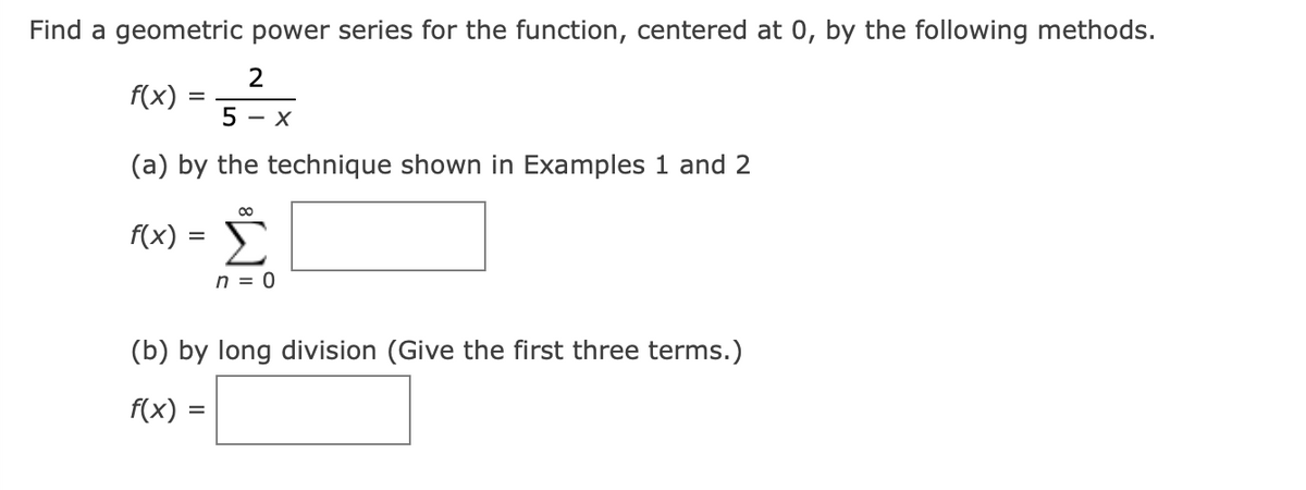 Find a geometric power series for the function, centered at 0, by the following methods.
f(x)
5
- X
(a) by the technique shown in Examples 1 and 2
f(x) =
%3D
n = 0
(b) by long division (Give the first three terms.)
f(x) =
