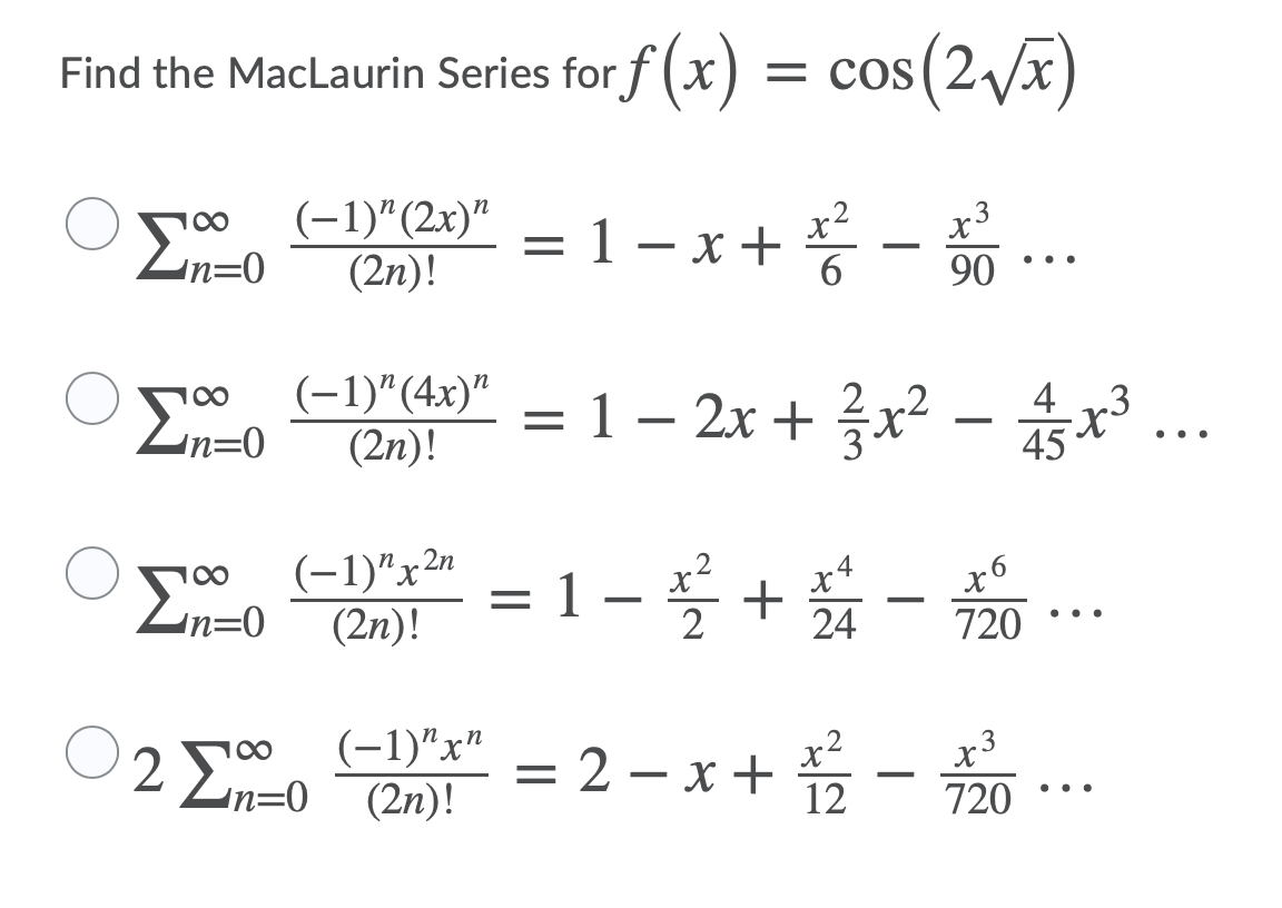 Find the MacLaurin Series for f (x) = cos(2/x)
(-1)"(2x)"
(2n)!
-x+ 등-.
3
= 1 – x +
6
90
..
(-1)"(4x)"
(2n)!
= 1-2x + 을x2-..
2 2
4
Zn=0
45
..
(-1)"x2"
(2n)!
.2
= 1 – * + -
X.
Zn=0
2
24
720
..
(-1)"x"
(2n)!
= 2 – x + -
100
3
Zn=0
720
..
