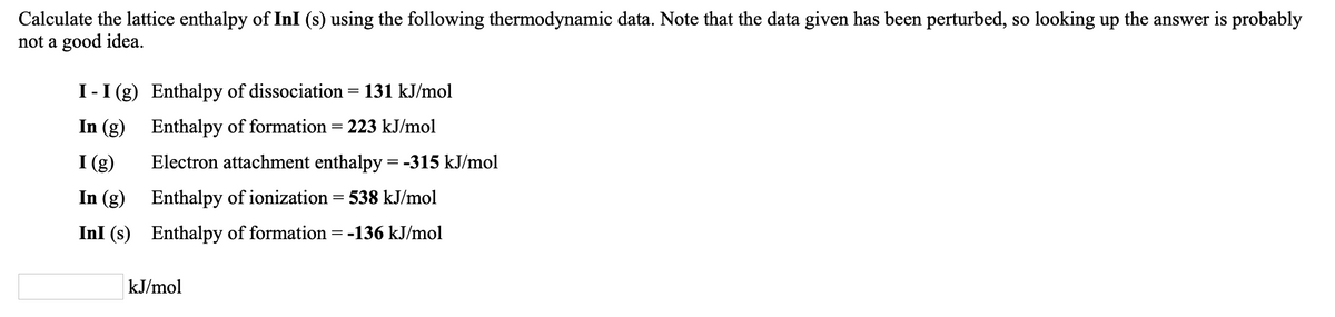 Calculate the lattice enthalpy of InI (s) using the following thermodynamic data. Note that the data given has been perturbed, so looking up the answer is probably
not a good idea.
I-I (g) Enthalpy of dissociation = 131 kJ/mol
In (g) Enthalpy of formation = 223 kJ/mol
I (g)
Electron attachment enthalpy = -315 kJ/mol
In (g) Enthalpy of ionization= 538 kJ/mol
InI (s) Enthalpy of formation = -136 kJ/mol
kJ/mol
