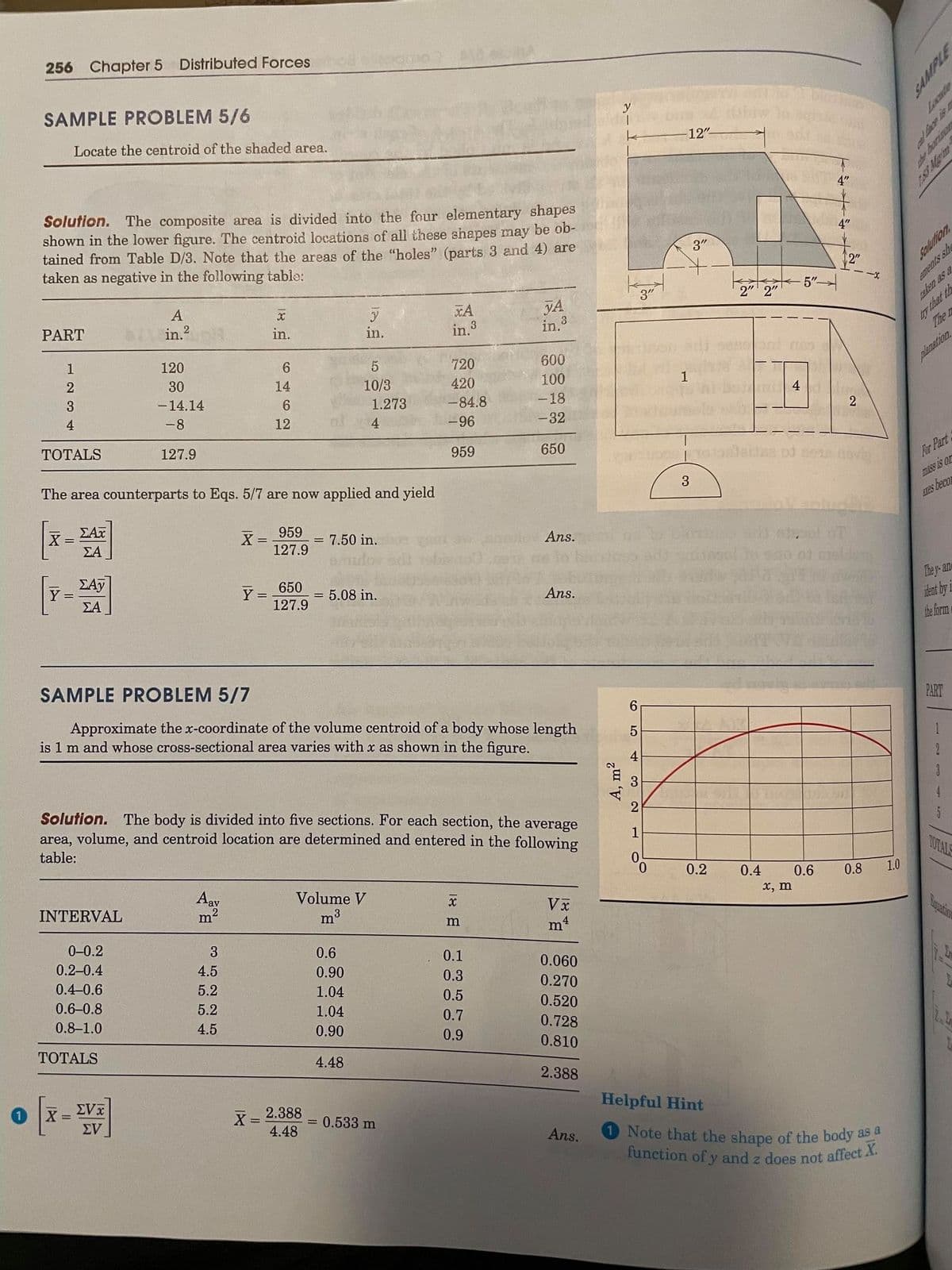 function of y and z does not affect X.
256 Chapter 5 Distributed Forces
SAMPLE PROBLEM 5/6
Locate the centroid of the shaded area.
12"
4"
Solution. The composite area is divided into the four elementary shapes
shown in the lower figure. The centroid locations of all these shapes may be ob-
tained from Table D/3. Note that the areas of the "holes" (parts 3 and 4) are
taken as negative in the following table:
4"
3"
2"
Solution
taken as a
y that th
The n
3
5"-
ements sh
A
2" 2"
yA
in 3
xA
PART
in.2
in.
in.
in.3
1
120
720
600
30
planation.
14
10/3
420
100
3
-14.14
1
1.273
-84.8
-18
4
-8
12
4
-96
-32
2
ТОTALS
127.9
959
650
For Part
mass is or
The area counterparts to Eqs. 5/7 are now applied and yield
3
[x-]
ΣΑΤ
ATes beco
X= 959
127.9
ΣΑ
= 7.50 in.
Ans.
EAy
Y =
ΣΑ
650
Y =
127.9
= 5.08 in.
They- ane
iant by i
the form
Ans.
SAMPLE PROBLEM 5/7
PART
Approximate the x-coordinate of the volume centroid of a body whose length
is 1 m and whose cross-sectional area varies with x as shown in the figure.
6.
4
Solution. The body is divided into five sections. For each section, the average
area, volume, and centroid location are determined and entered in the following
table:
1
TOTALS
0.
0.2
0.4
1.0
Aav
0.6
x, m
Volume V
0.8
INTERVAL
m
m3
Vx
0-0.2
3
0.2-0.4
0.6
0.1
4.5
0.90
0.060
0.4-0.6
5.2
0.3
1.04
0.270
0.6-0.8
5.2
0.5
0.8-1.0
1.04
0.520
4.5
0.7
0.90
0.728
0.9
ТОТALS
0.810
4.48
2.388
X =
EVI
X =
4.48
Helpful Hint
2.388
EV
= 0.533 m
%3D
Ans.
1 Note that the shape of the body as a
the borninor
2611.
A, m2
18 E
