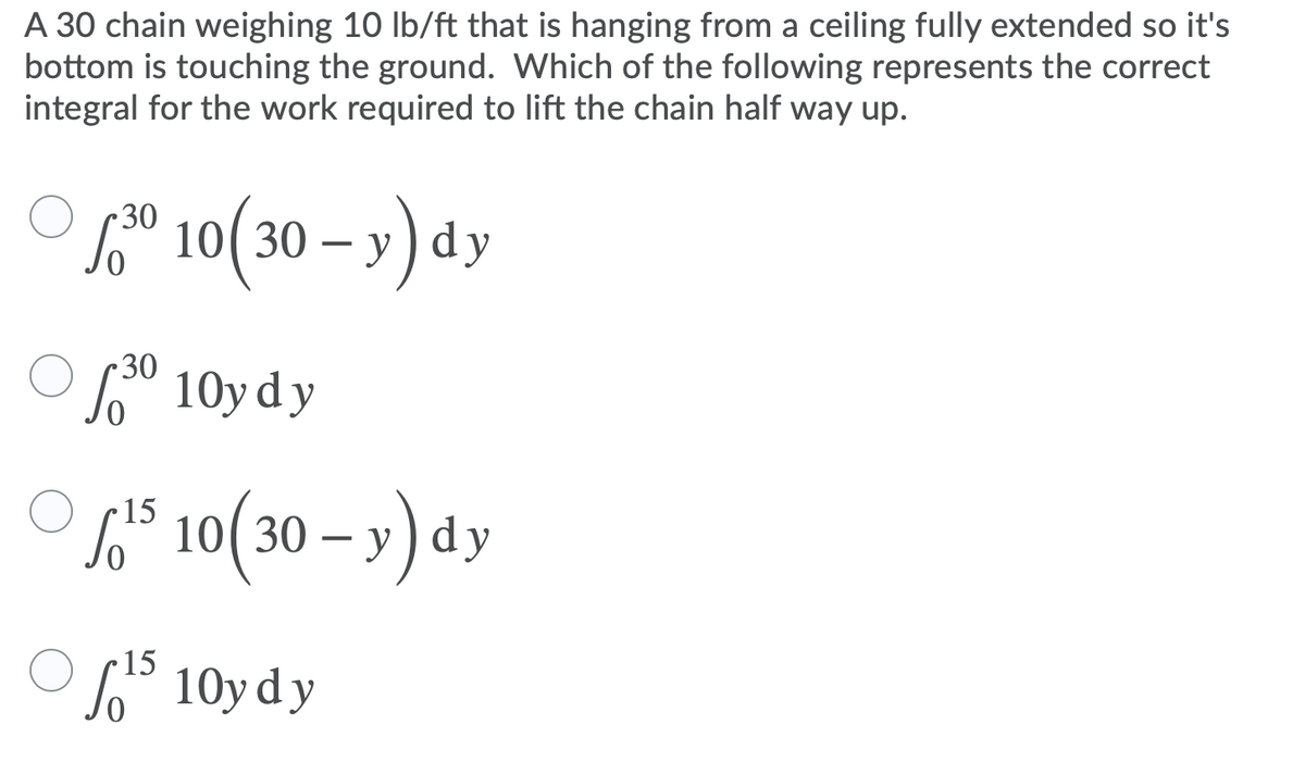 A 30 chain weighing 10 Ib/ft that is hanging from a ceiling fully extended so it's
bottom is touching the ground. Which of the following represents the correct
integral for the work required to lift the chain half way up.
L® 10(30 – »)dy
30
So" 10y dy
L
° 10( 30 – y) dy
15
So° 10y d y
