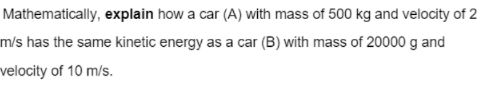Mathematically, explain how a car (A) with mass of 500 kg and velocity of 2
m/s has the same kinetic energy as a car (B) with mass of 20000 g and
velocity of 10 m/s.
