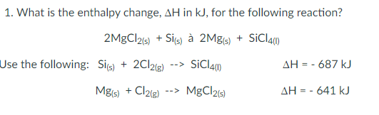 1. What is the enthalpy change, AH in kJ, for the following reaction?
2MGCI215) + Sis) à 2Mgs) + SiCla1)
Use the following: Sis) + 2C12(g)
--> SiCl41)
AH = - 687 kJ
Mgs)
+ Cl2{3)
--> MgCl2s)
AH = - 641 kJ

