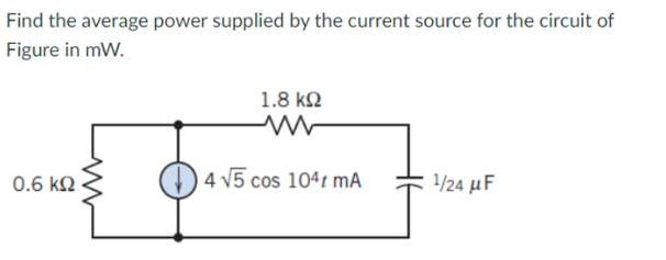 Find the average power supplied by the current source for the circuit of
Figure in mW.
0.6 ΚΩ
1.8 ΚΩ
4 √5 cos 104 mA
1/24 μF