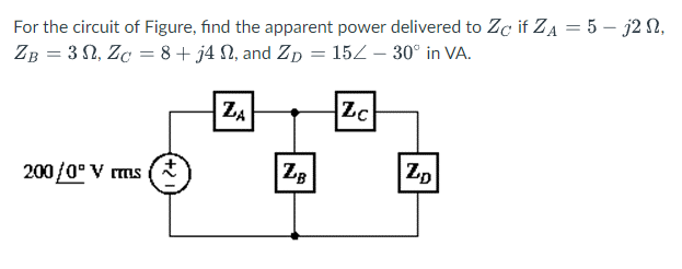 For the circuit of Figure, find the apparent power delivered to Zc if ZA = 5 - j2 N,
ZB = 30, ZC = 8+ j4 , and Zp = 15/- 30° in VA.
200/0⁰ Vrms
ZA
ZB
Zc
ZD