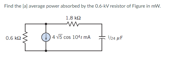 Find the [a] average power absorbed by the 0.6-kV resistor of Figure in mW.
1.8 ΚΩ
ww
14 15 cos 104t mA
0.6 ΚΩ
ww
1/24 μF