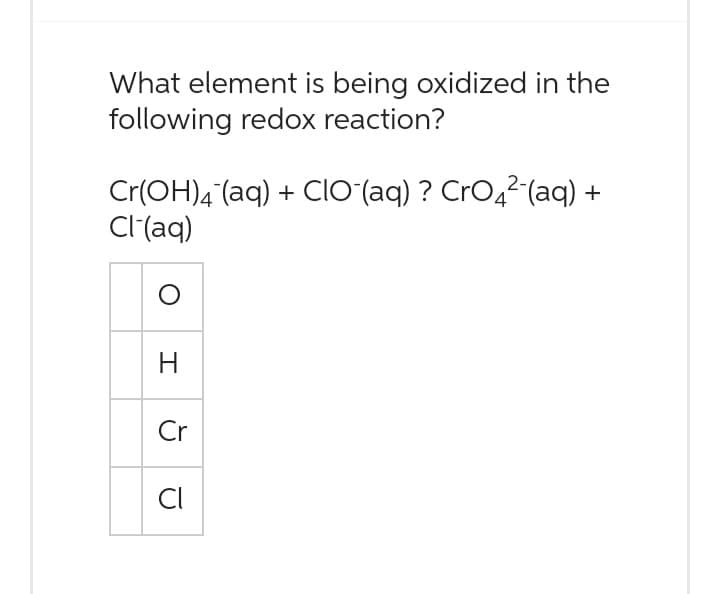 What element is being oxidized in the
following redox reaction?
Cr(OH)4 (aq) +CIO¯(aq) ? CrO₂²¯(aq) +
Cl-(aq)
H
Cr
CI