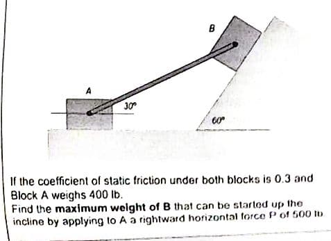 30°
B
3
00⁰
If the coefficient of static friction under both blocks is 0.3 and
Block A weighs 400 lb.
Find the maximum weight of B that can be started up the
incline by applying to A a rightward horizontal force P of 500 tb