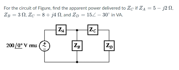 For the circuit of Figure, find the apparent power delivered to Zę if ZA = 5-j2 N,
ZB = 30, ZC = 8+ j4 N, and Zp = 15/- 30° in VA.
200/0° V rms
ZA
ZB
Zc
ZD