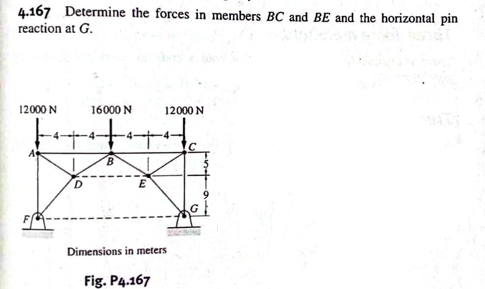 4.167 Determine the forces in members BC and BE and the horizontal pin
reaction at G.
12000 N
16000 N
4
B
4
E
12000 N
Hc
C
Dimensions in meters
Fig. P4.167