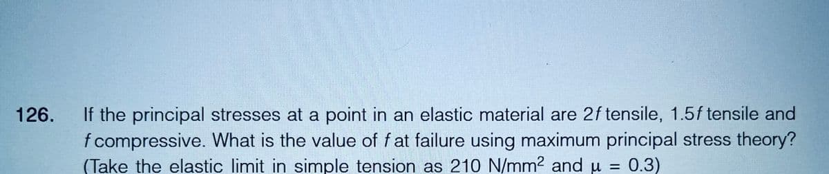 126.
If the principal stresses at a point in an elastic material are 2f tensile, 1.5f tensile and
f compressive. What is the value of fat failure using maximum principal stress theory?
(Take the elastic limit in simple tension as 210 N/mm² and µ = 0.3)
