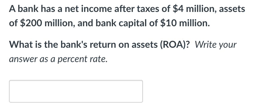 A bank has a net income after taxes of $4 million, assets
of $200 million, and bank capital of $10 million.
What is the bank's return on assets (ROA)? Write your
answer as a percent rate.