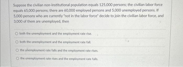 Suppose the civilian non-institutional population equals 125,000 persons; the civilian labor force
equals 65,000 persons; there are 60,000 employed persons and 5,000 unemployed persons. If
5,000 persons who are currently "not in the labor force" decide to join the civilian labor force, and
3,000 of them are unemployed, then
both the unemployment and the employment rate rise.
both the unemployment and the employment rate fall.
O the unemployment rate falls and the employment rate rises.
O the unemployment rate rises and the employment rate falls.