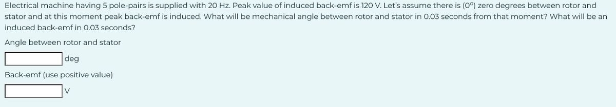 Electrical machine having 5 pole-pairs is supplied with 20 Hz. Peak value of induced back-emf is 120 V. Let's assume there is (0°) zero degrees between rotor and
stator and at this moment peak back-emf is induced. What will be mechanical angle between rotor and stator in 0.03 seconds from that moment? What will be an
induced back-emf in 0.03 seconds?
Angle between rotor and stator
deg
Back-emf (use positive value)
V