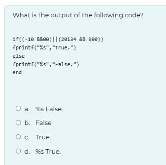 What is the output of the following code?
if((-10 &&00) || (20134 && 900))
fprintf("%s", "True.")
else
fprintf("%s", "False.")
end
O a. %s False.
O b. False
O c. True.
O d. %s True.