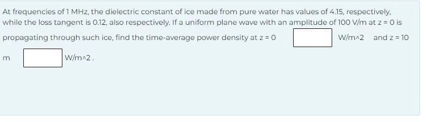 At frequencies of 1 MHz, the dielectric constant of ice made from pure water has values of 4.15, respectively,
while the loss tangent is 0.12, also respectively. If a uniform plane wave with an amplitude of 100 V/m at z = 0 is
W/m^2 and z = 10
propagating through such ice, find the time-average power density at z=0
m
W/m^2.