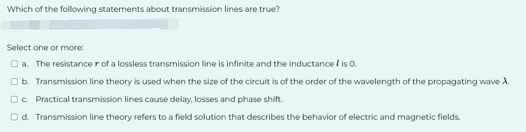 Which of the following statements about transmission lines are true?
Select one or more:
a. The resistance r of a lossless transmission line is infinite and the inductance is 0.
b. Transmission line theory is used when the size of the circuit is of the order of the wavelength of the propagating wave λ.
☐ c. Practical transmission lines cause delay, losses and phase shift.
d. Transmission line theory refers to a field solution that describes the behavior of electric and magnetic fields.