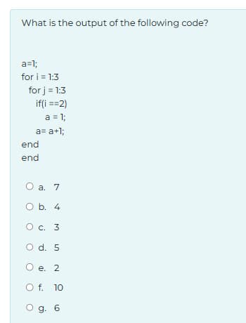 What is the output of the following code?
a=1;
for i=1:3
for j = 1:3
if(i ==2)
a = 1;
end
end
a= a+1;
O a. 7
O b. 4
O c. 3
O d. 5
O e. 2
○ f. 10
O g. 6