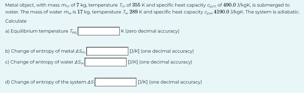 Metal object, with mass mm of 7 kg, temperature Tm of 355 K and specific heat capacity Cp,m of 490.0 J/kgK, is submerged to
water. The mass of water my is 17 kg, temperature Tw 289 K and specific heat capacity Cpw 4190.0 J/kgK. The system is adiabatic.
Calculate
a) Equilibrium temperature Teq
K (zero decimal accuracy)
b) Change of entropy of metal ASm
c) Change of entropy of water ASW
[J/K] (one decimal accuracy)
[J/K] (one decimal accuracy)
d) Change of entropy of the system AS
[J/K] (one decimal accuracy)