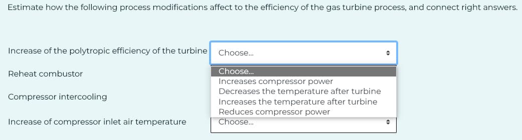 Estimate how the following process modifications affect to the efficiency of the gas turbine process, and connect right answers.
Increase of the polytropic efficiency of the turbine Choose...
Choose...
Increases compressor power
Decreases the temperature after turbine
Increases the temperature after turbine
Reduces compressor power
Choose...
Reheat combustor
Compressor intercooling
Increase of compressor inlet air temperature
+
◆