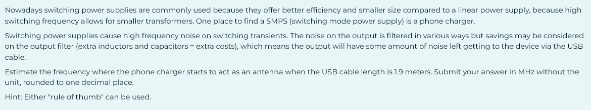 Nowadays switching power supplies are commonly used because they offer better efficiency and smaller size compared to a linear power supply, because high
switching frequency allows for smaller transformers. One place to find a SMPS (switching mode power supply) is a phone charger.
Switching power supplies cause high frequency noise on switching transients. The noise on the output is filtered in various ways but savings may be considered
on the output filter (extra inductors and capacitors = extra costs), which means the output will have some amount of noise left getting to the device via the USB
cable.
Estimate the frequency where the phone charger starts to act as an antenna when the USB cable length is 1.9 meters. Submit your answer in MHz without the
unit, rounded to one decimal place.
Hint: Either "rule of thumb" can be used.