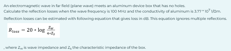 An electromagnetic wave in far field (plane wave) meets an aluminum device box that has no holes.
Calculate the reflection losses when the wave frequency is 100 MHz and the conductivity of aluminum is 3.77 * 107 1/2m.
Reflection losses can be estimated with following equation that gives loss in dB. This equation ignores multiple reflections.
Zw
Rloss = 20 * log
4* Zs
, where Zw is wave impedance and Z, the characteristic impedance of the box.