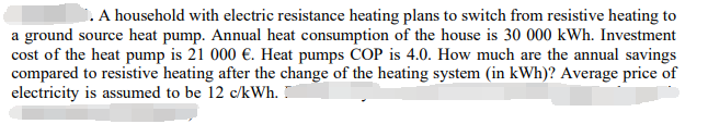 A household with electric resistance heating plans to switch from resistive heating to
a ground source heat pump. Annual heat consumption of the house is 30 000 kWh. Investment
cost of the heat pump is 21 000 €. Heat pumps COP is 4.0. How much are the annual savings
compared to resistive heating after the change of the heating system (in kWh)? Average price of
electricity is assumed to be 12 c/kWh.