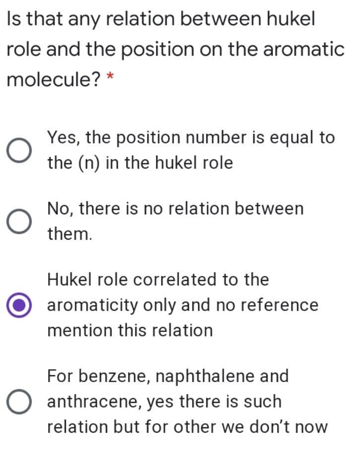 Is that any relation between hukel
role and the position on the aromatic
molecule? *
Yes, the position number is equal to
the (n) in the hukel role
No, there is no relation between
them.
Hukel role correlated to the
aromaticity only and no reference
mention this relation
For benzene, naphthalene and
anthracene, yes there is such
relation but for other we don't now

