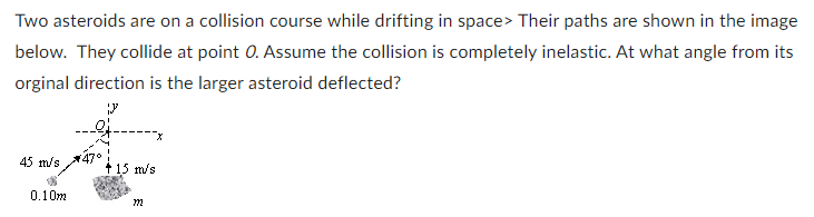 Two asteroids are on a collision course while drifting in space> Their paths are shown in the image
below. They collide at point O. Assume the collision is completely inelastic. At what angle from its
orginal direction is the larger asteroid deflected?
J
to
45 m/s 47°
0.10m
+ 15 m/s
722