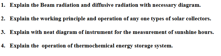 1. Explain the Beam radiation and diffusive radiation with necessary diagram.
2. Explain the working principle and operation of any one types of solar collectors.
3. Explain with neat diagram of instrument for the measurement of sunshine hours.
4. Explain the operation of thermochemical energy storage system.

